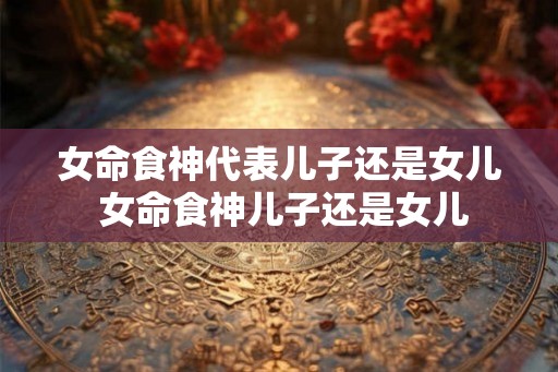 女命食神代表儿子还是女儿 女命食神儿子还是女儿