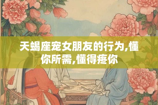 天蝎座宠女朋友的行为,懂你所需,懂得疼你