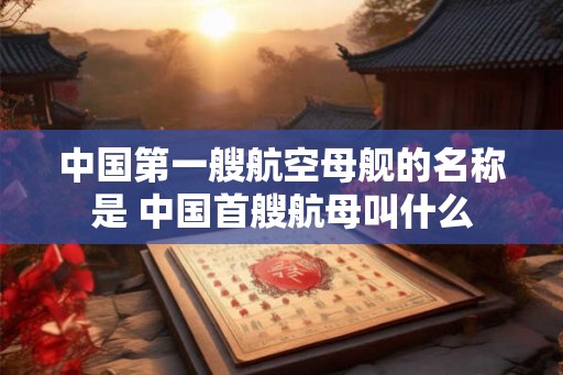 中国第一艘航空母舰的名称是 中国首艘航母叫什么