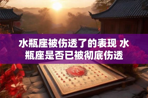 水瓶座被伤透了的表现 水瓶座是否已被彻底伤透