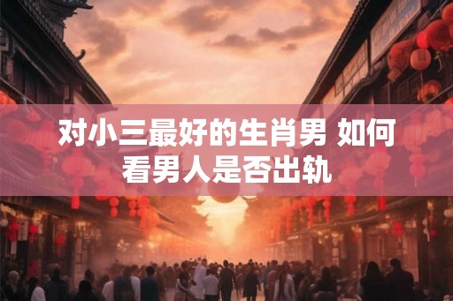 对小三最好的生肖男 如何看男人是否出轨