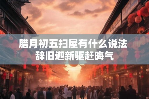 腊月初五扫屋有什么说法 辞旧迎新驱赶晦气