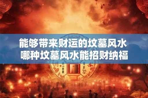 能够带来财运的坟墓风水 哪种坟墓风水能招财纳福 能够带来财运的坟墓风水 哪种坟墓风水能招财纳福
