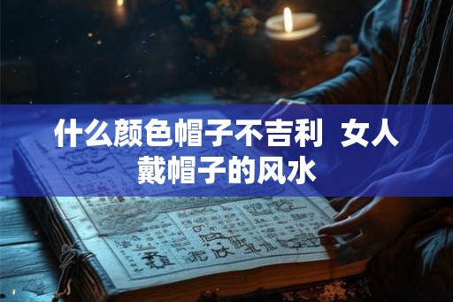 什么颜色帽子不吉利 女人戴帽子的风水 什么颜色帽子不吉利 女人戴帽子的风水