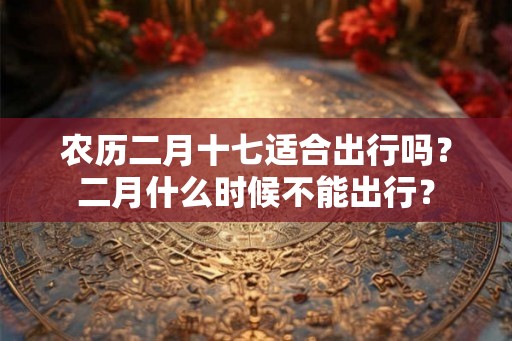 农历二月十七适合出行吗？二月什么时候不能出行？