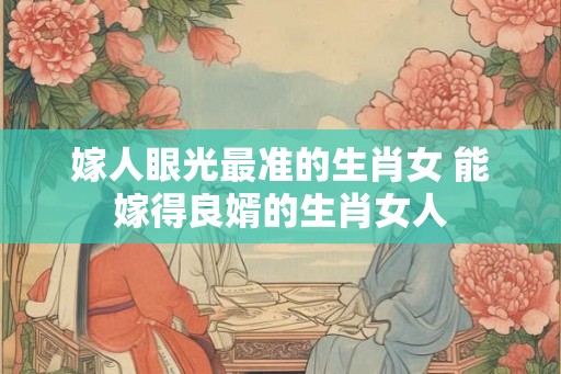 嫁人眼光最准的生肖女 能嫁得良婿的生肖女人