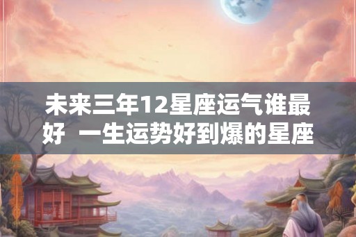 未来三年12星座运气谁最好  一生运势好到爆的星座