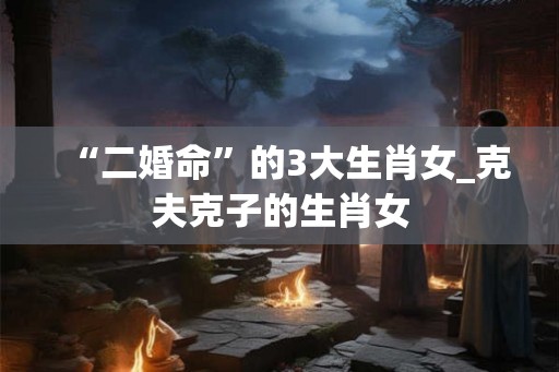 “二婚命”的3大生肖女_克夫克子的生肖女