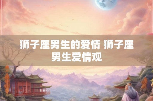 狮子座男生的爱情 狮子座男生爱情观
