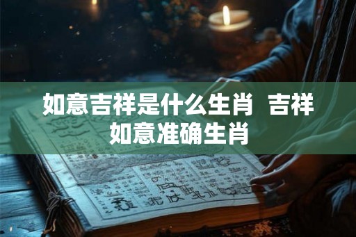 如意吉祥是什么生肖 吉祥如意准确生肖 如意吉祥是什么生肖 吉祥如意准确生肖