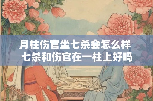 月柱伤官坐七杀会怎么样 七杀和伤官在一柱上好吗 月柱伤官坐七杀会怎么样 七杀和伤官在一柱上好吗
