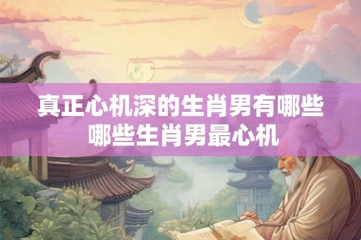 真正心机深的生肖男有哪些 哪些生肖男最心机 真正心机深的生肖男有哪些 哪些生肖男最心机