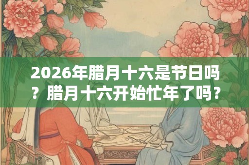 2026年腊月十六是节日吗？腊月十六开始忙年了吗？