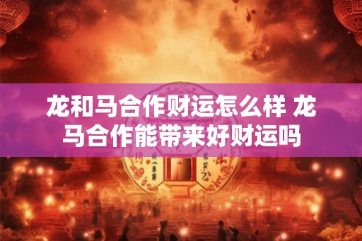 龙和马合作财运怎么样 龙马合作能带来好财运吗