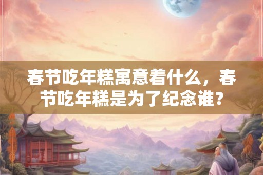 春节吃年糕寓意着什么，春节吃年糕是为了纪念谁？