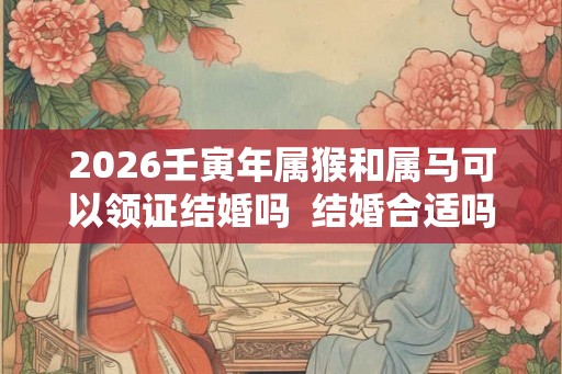 2026壬寅年属猴和属马可以领证结婚吗 结婚合适吗 2026壬寅年属猴和属马可以领证结婚吗 结婚合适吗