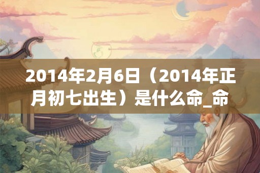 2014年2月6日(2014年正月初七出生)是什么命_命运如何 2014年2月6日(2014年正月初七出生)是什么命_命运如何