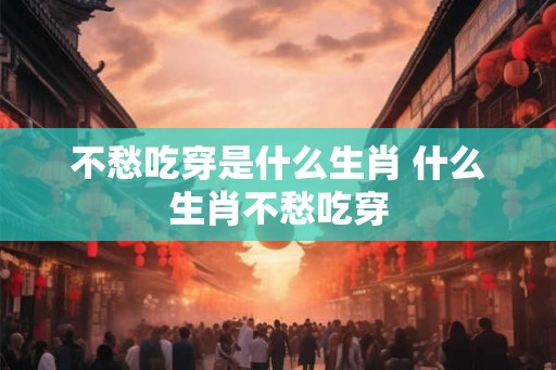 不愁吃穿是什么生肖 什么生肖不愁吃穿 不愁吃穿是什么生肖 什么生肖不愁吃穿