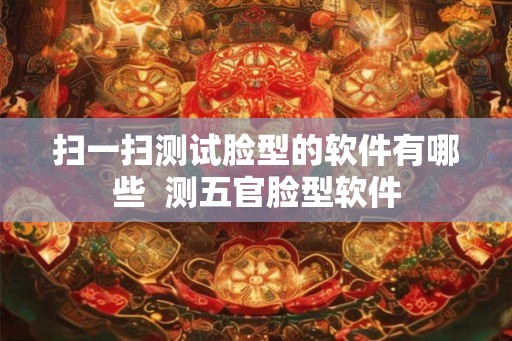 扫一扫测试脸型的软件有哪些 测五官脸型软件 扫一扫测试脸型的软件有哪些 测五官脸型软件