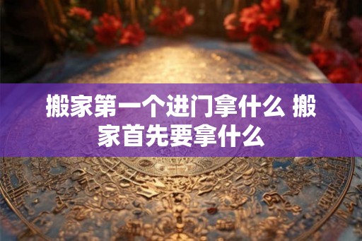 搬家第一个进门拿什么 搬家首先要拿什么