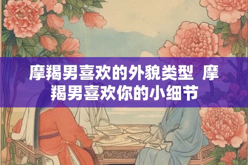 摩羯男喜欢的外貌类型  摩羯男喜欢你的小细节