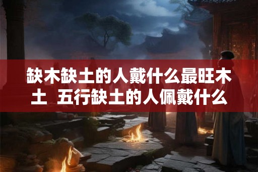 缺木缺土的人戴什么最旺木土  五行缺土的人佩戴什么好