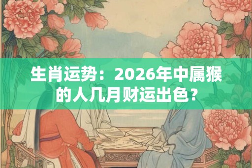 生肖运势：2026年中属猴的人几月财运出色？