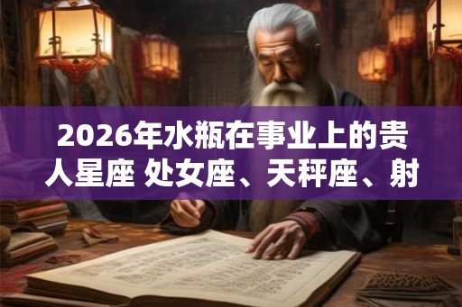 2026年水瓶在事业上的贵人星座 处女座、天秤座、射手座 2026年水瓶在事业上的贵人星座 处女座、天秤座、射手座