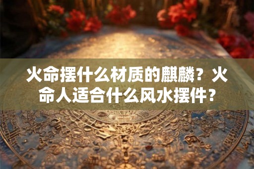 火命摆什么材质的麒麟？火命人适合什么风水摆件？