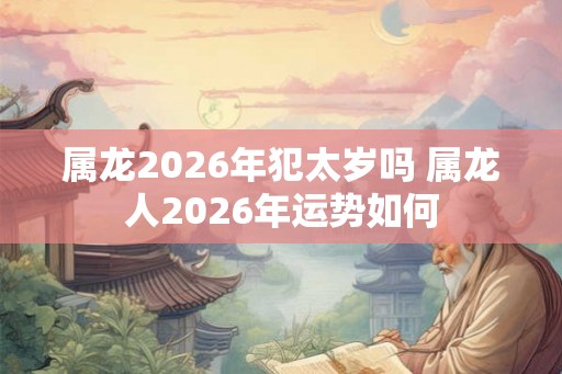 属龙2026年犯太岁吗 属龙人2026年运势如何