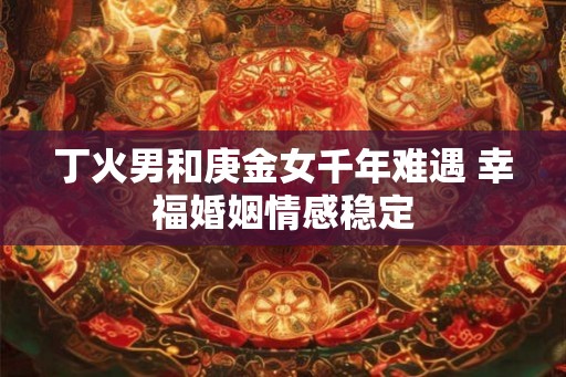 丁火男和庚金女千年难遇 幸福婚姻情感稳定 丁火男和庚金女千年难遇 幸福婚姻情感稳定