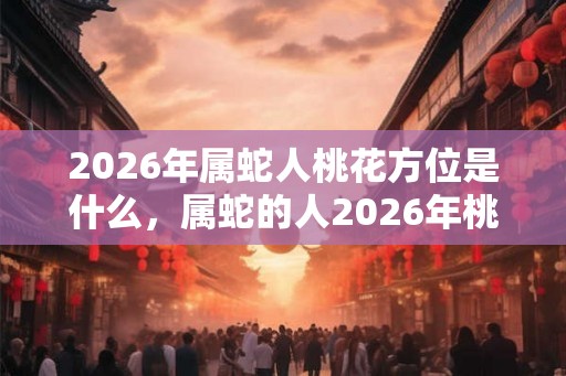 2026年属蛇人桃花方位是什么，属蛇的人2026年桃花怎么样？