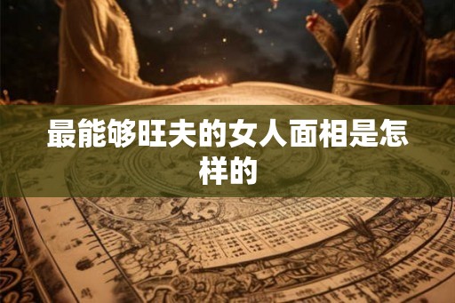 最能够旺夫的女人面相是怎样的 最能够旺夫的女人面相是怎样的