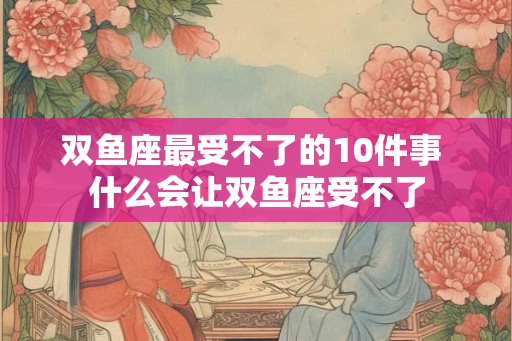 双鱼座最受不了的10件事 什么会让双鱼座受不了 双鱼座最受不了的10件事 什么会让双鱼座受不了