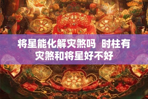 将星能化解灾煞吗 时柱有灾煞和将星好不好 将星能化解灾煞吗 时柱有灾煞和将星好不好