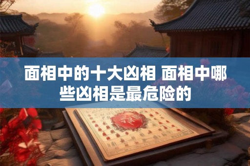 面相中的十大凶相 面相中哪些凶相是最危险的