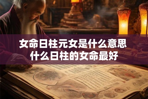 女命日柱元女是什么意思 什么日柱的女命最好 女命日柱元女是什么意思 什么日柱的女命最好