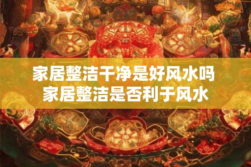 家居整洁干净是好风水吗 家居整洁是否利于风水