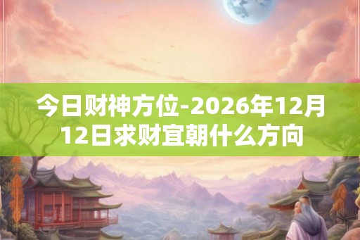 今日财神方位-2026年12月12日求财宜朝什么方向