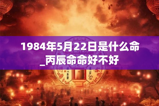 1984年5月22日是什么命_丙辰命命好不好 1984年5月22日是什么命_丙辰命命好不好