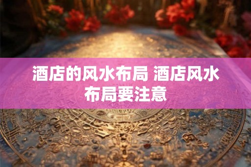 酒店的风水布局 酒店风水布局要注意 酒店的风水布局 酒店风水布局要注意