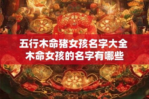 五行木命猪女孩名字大全 木命女孩的名字有哪些 五行木命猪女孩名字大全 木命女孩的名字有哪些
