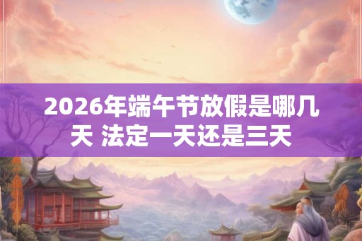2026年端午节放假是哪几天 法定一天还是三天