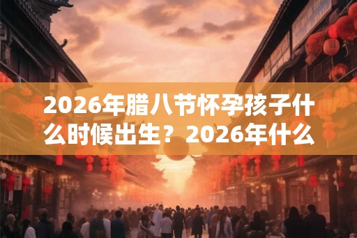 2026年腊八节怀孕孩子什么时候出生？2026年什么时候备孕最好？