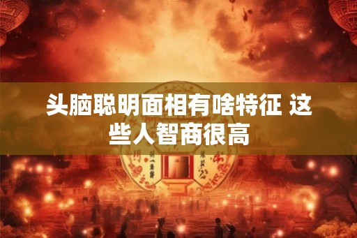 头脑聪明面相有啥特征 这些人智商很高