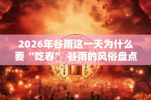 2026年谷雨这一天为什么要“吃春” 谷雨的风俗盘点