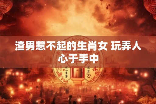 渣男惹不起的生肖女 玩弄人心于手中