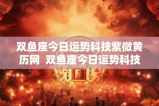 双鱼座今日运势科技紫微黄历网  双鱼座今日运势科技紫薇网