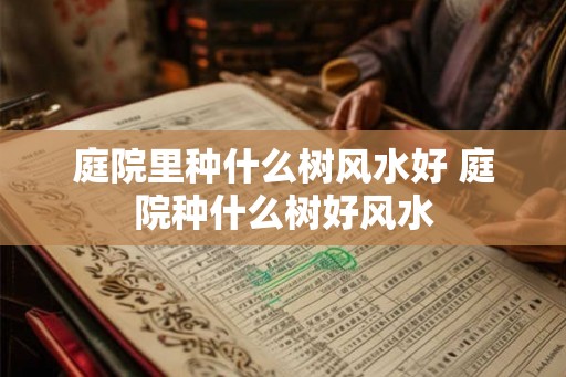 庭院里种什么树风水好 庭院种什么树好风水 庭院里种什么树风水好 庭院种什么树好风水