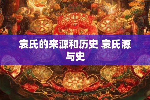 袁氏的来源和历史 袁氏源与史 袁氏的来源和历史 袁氏源与史